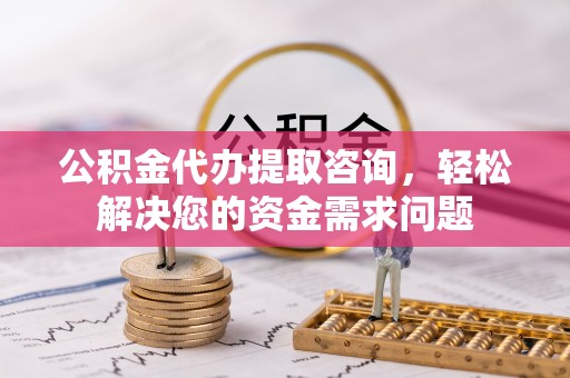 西青公积金代办提取咨询，轻松解决您的资金需求问题