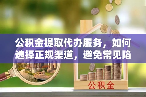 西青公积金提取代办服务，如何选择正规渠道，避免常见陷阱