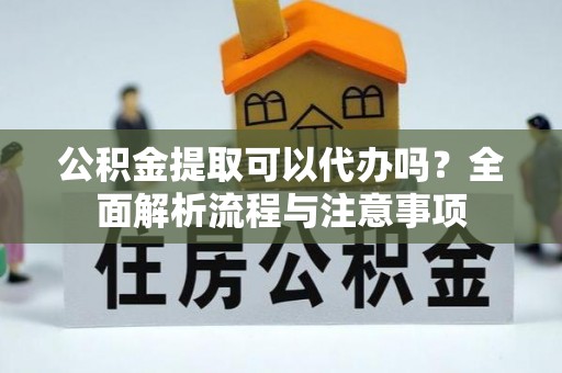 西青公积金提取可以代办吗？全面解析流程与注意事项