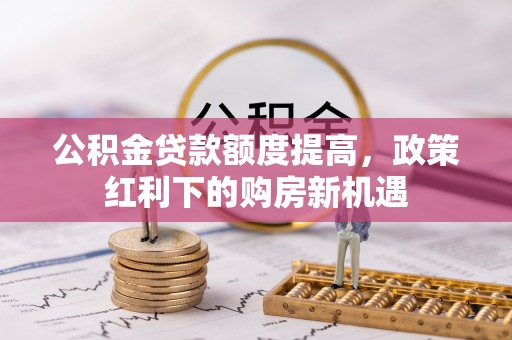 西青公积金贷款额度提高，政策红利下的购房新机遇