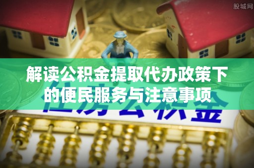 西青解读公积金提取代办政策下的便民服务与注意事项