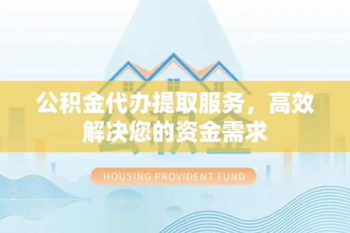 西青公积金代办提取服务，高效解决您的资金需求
