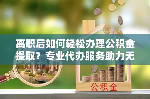 西青离职后如何轻松办理公积金提取？专业代办服务助力无忧