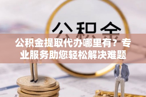 西青公积金提取代办哪里有？专业服务助您轻松解决难题