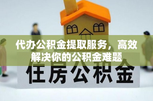 西青代办公积金提取服务，高效解决你的公积金难题