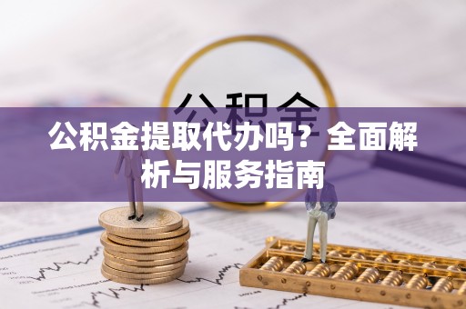 西青公积金提取代办吗？全面解析与服务指南