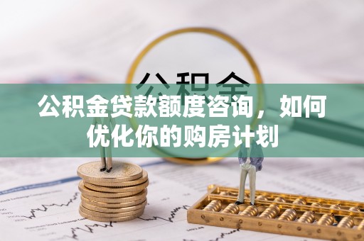 西青公积金贷款额度咨询，如何优化你的购房计划