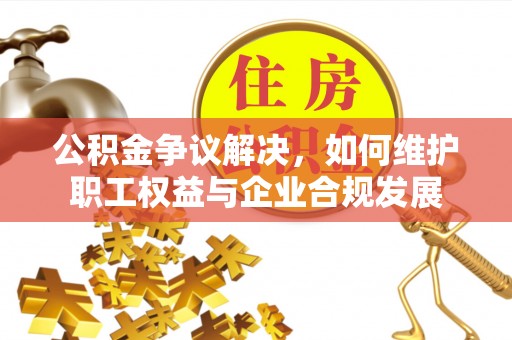 西青公积金争议解决，如何维护职工权益与企业合规发展