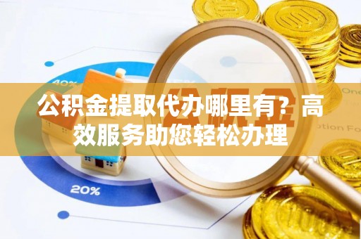 西青公积金提取代办哪里有？高效服务助您轻松办理