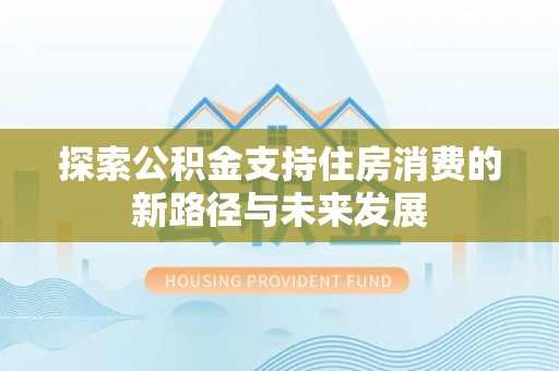 西青探索公积金支持住房消费的新路径与未来发展