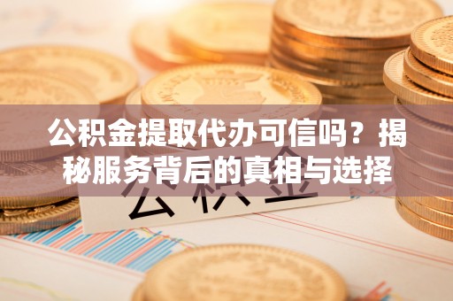 西青公积金提取代办可信吗？揭秘服务背后的真相与选择