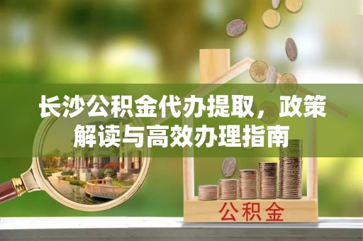 西青长沙公积金代办提取，政策解读与高效办理指南