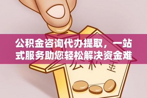 西青公积金咨询代办提取，一站式服务助您轻松解决资金难题