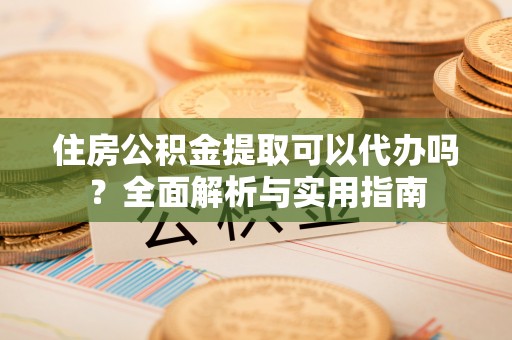 西青住房公积金提取可以代办吗？全面解析与实用指南