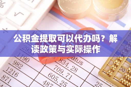 西青公积金提取可以代办吗？解读政策与实际操作
