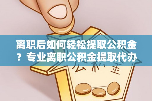 西青离职后如何轻松提取公积金？专业离职公积金提取代办服务指南