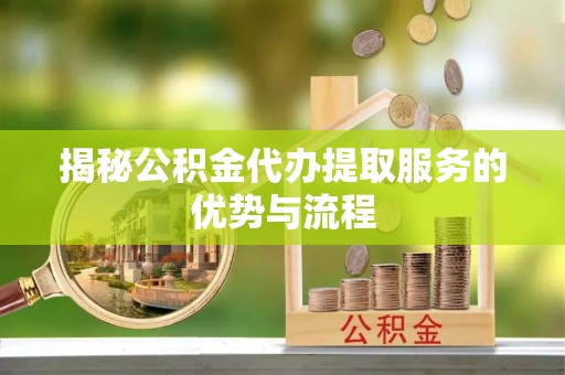 西青揭秘公积金代办提取服务的优势与流程