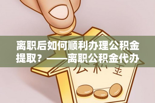 西青离职后如何顺利办理公积金提取？——离职公积金代办提取全攻略