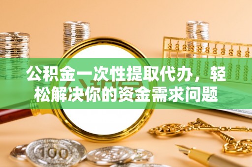 西青公积金一次性提取代办，轻松解决你的资金需求问题