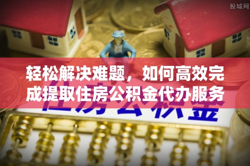 西青轻松解决难题，如何高效完成提取住房公积金代办服务