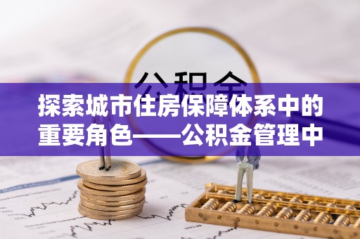 西青探索城市住房保障体系中的重要角色——公积金管理中心