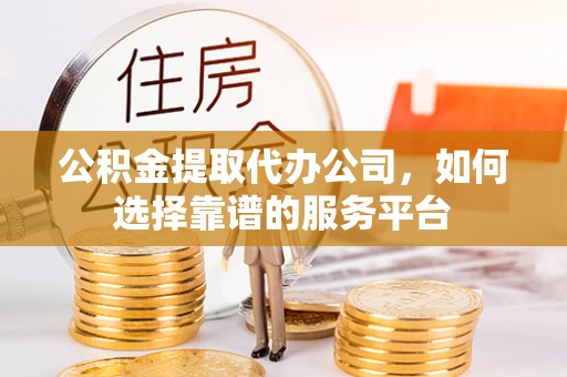 西青公积金提取代办公司，如何选择靠谱的服务平台