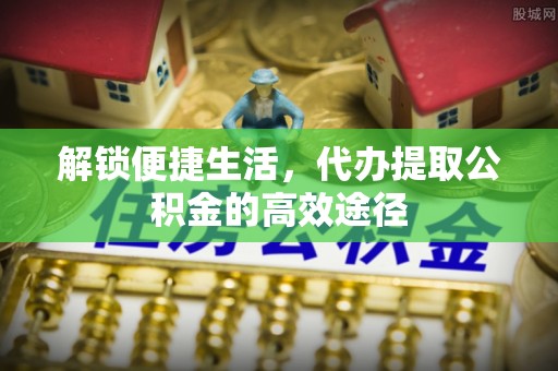 西青解锁便捷生活，代办提取公积金的高效途径