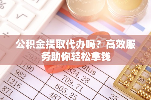 西青公积金提取代办吗？高效服务助你轻松拿钱