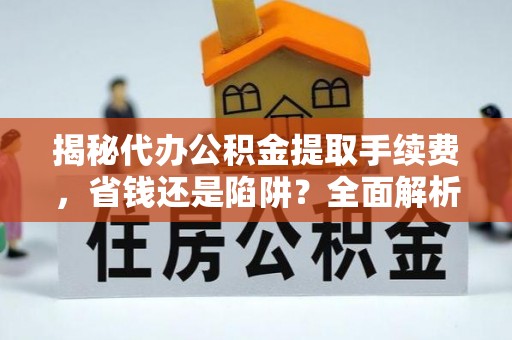 西青揭秘代办公积金提取手续费，省钱还是陷阱？全面解析与避坑指南