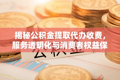 西青揭秘公积金提取代办收费，服务透明化与消费者权益保障