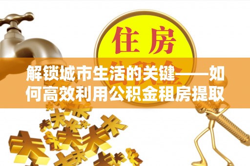 西青解锁城市生活的关键——如何高效利用公积金租房提取实现居住自由