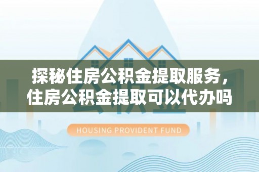 西青探秘住房公积金提取服务，住房公积金提取可以代办吗的全方位解析