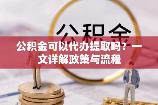 西青公积金可以代办提取吗？一文详解政策与流程