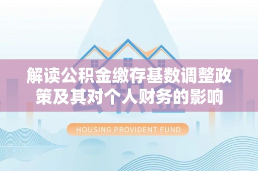 西青解读公积金缴存基数调整政策及其对个人财务的影响