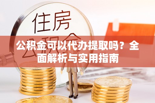 西青公积金可以代办提取吗？全面解析与实用指南