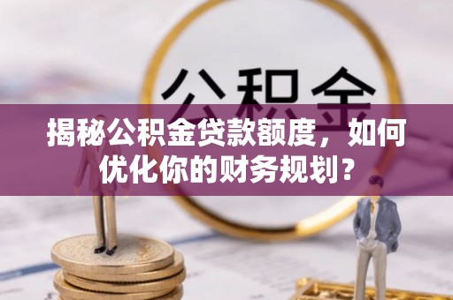 西青揭秘公积金贷款额度，如何优化你的财务规划？
