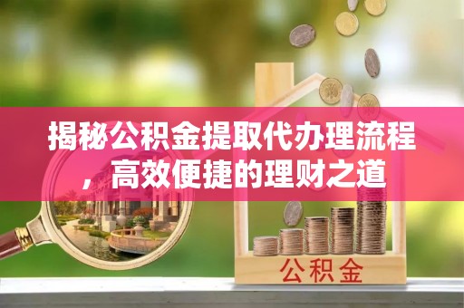 西青揭秘公积金提取代办理流程，高效便捷的理财之道