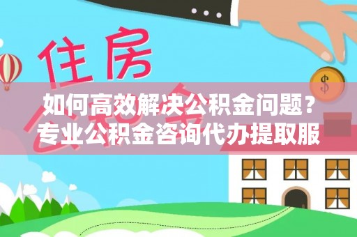 西青如何高效解决公积金问题？专业公积金咨询代办提取服务来帮你