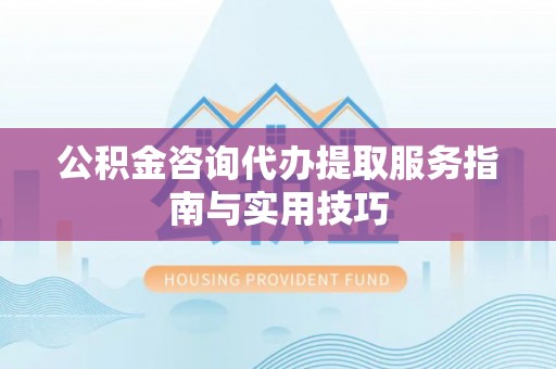 西青公积金咨询代办提取服务指南与实用技巧
