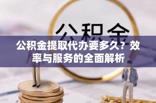 西青公积金提取代办要多久？效率与服务的全面解析