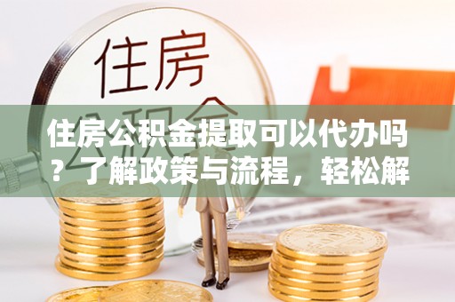 西青住房公积金提取可以代办吗？了解政策与流程，轻松解决你的疑问