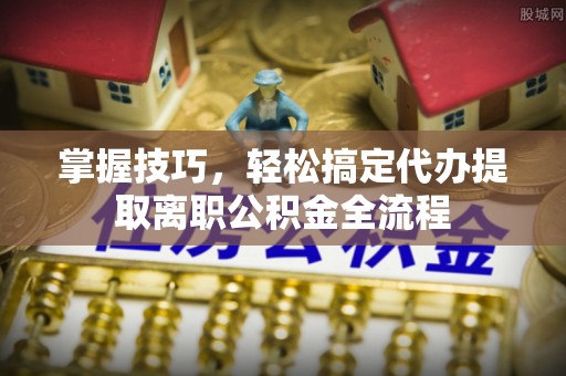 西青掌握技巧，轻松搞定代办提取离职公积金全流程