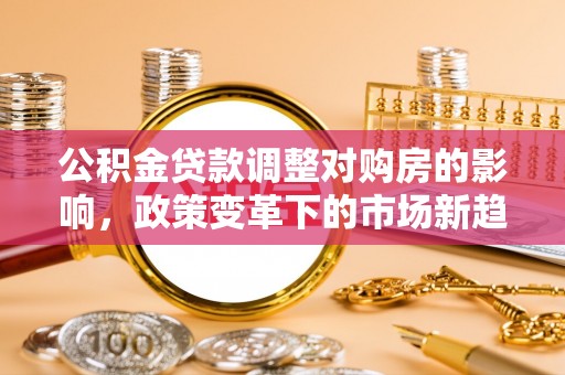 西青公积金贷款调整对购房的影响，政策变革下的市场新趋势