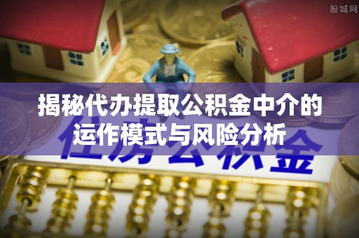 西青揭秘代办提取公积金中介的运作模式与风险分析