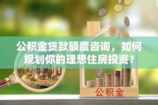 西青公积金贷款额度咨询，如何规划你的理想住房投资？