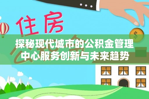 西青探秘现代城市的公积金管理中心服务创新与未来趋势