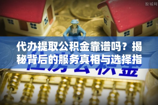 西青代办提取公积金靠谱吗？揭秘背后的服务真相与选择指南