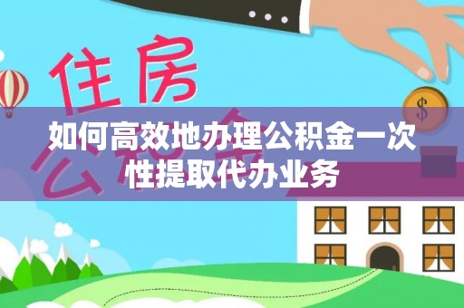 西青如何高效地办理公积金一次性提取代办业务