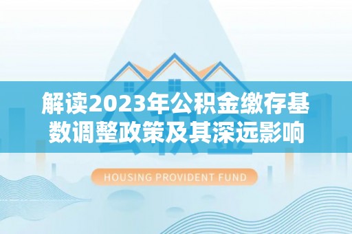西青解读2023年公积金缴存基数调整政策及其深远影响