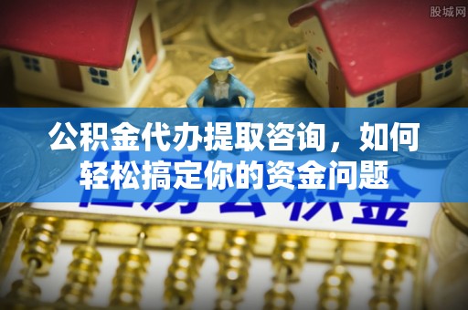 西青公积金代办提取咨询，如何轻松搞定你的资金问题